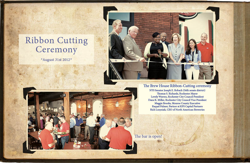Ribbon Cutting Ceremony, August 31st, 2012. The Brew House Ribbon-Cutting ceremony NYS Senator Joseph E. Robach (56th senate district) Thomas S. Richards, Rochester Mayor Lovely Warren, Rochester City Council President Dana K. Miller, Rochester City Council Vice President Maggie Brooks, Monroe County Executive Raquel Palmer, Partner at KPS Capital Partners Rich Lozyniak, CEO of North American Breweries