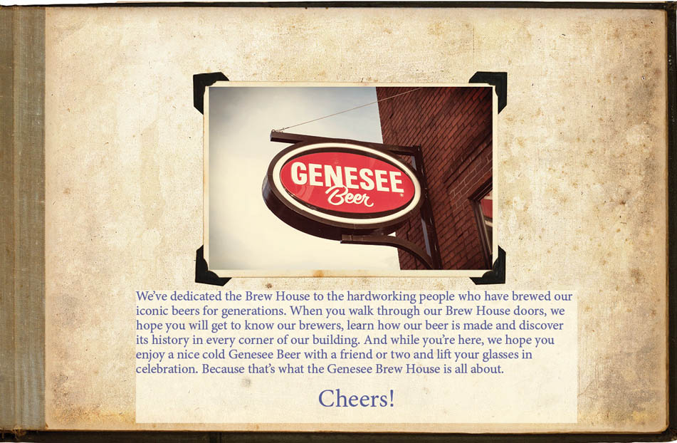 We’ve dedicated the Brew House to the hardworking people who have brewed our iconic beers for generations. When you walk through our Brew House doors, we hope you will get to know our brewers, learn how our beer is made and discover its history in every corner of our building. And while you’re here, we hope you enjoy a nice cold Genesee Beer with a friend or two and lift your glasses in celebration. Because that’s what the Genesee Brew House is all about. Cheers!