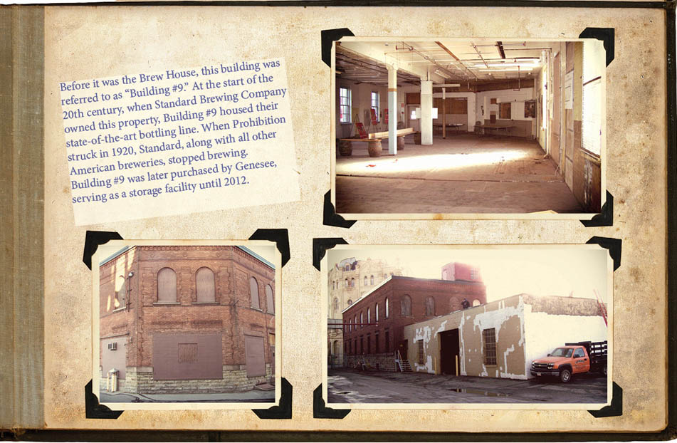 Before it was the Brew House, this building was referred to as “Building #9.” At the start of the 20th century, when Standard Brewing Company owned this property, Building #9 housed their state-of-the-art bottling line. When Prohibition struck in 1920, Standard, along with all other American breweries, stopped brewing. Building #9 was later purchased by Genesee, serving as a storage facility until 2012.